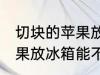 切块的苹果放冰箱能保鲜吗 切块的苹果放冰箱能不能保鲜