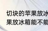 切块的苹果放冰箱能保鲜吗 切块的苹果放冰箱能不能保鲜
