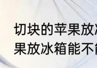 切块的苹果放冰箱能保鲜吗 切块的苹果放冰箱能不能保鲜