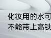 化妆用的水可以带上高铁吗 化妆水能不能带上高铁