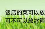 饭店的菜可以放冰箱保鲜吗 饭店的菜可不可以放冰箱保鲜