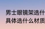 男士眼镜架选什么材质好 男士眼镜架具体选什么材质好
