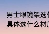 男士眼镜架选什么材质好 男士眼镜架具体选什么材质好