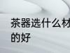 茶器选什么材质的好 茶器选哪些材质的好