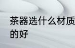 茶器选什么材质的好 茶器选哪些材质的好
