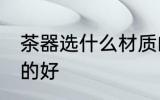 茶器选什么材质的好 茶器选哪些材质的好