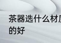 茶器选什么材质的好 茶器选哪些材质的好